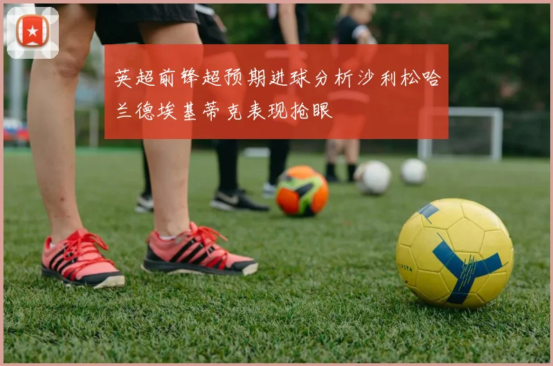 英超前锋超预期进球分析沙利松哈兰德埃基蒂克表现抢眼