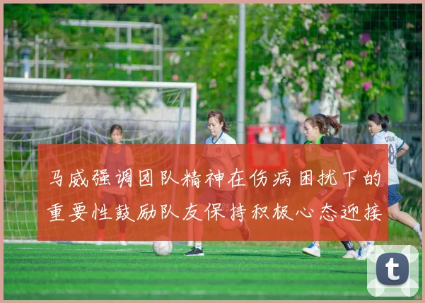 马威强调团队精神在伤病困扰下的重要性鼓励队友保持积极心态迎接挑战
