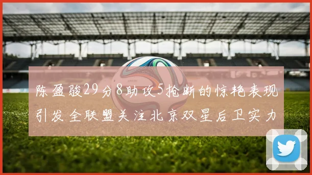 陈盈骏29分8助攻5抢断的惊艳表现引发全联盟关注北京双星后卫实力不容小觑