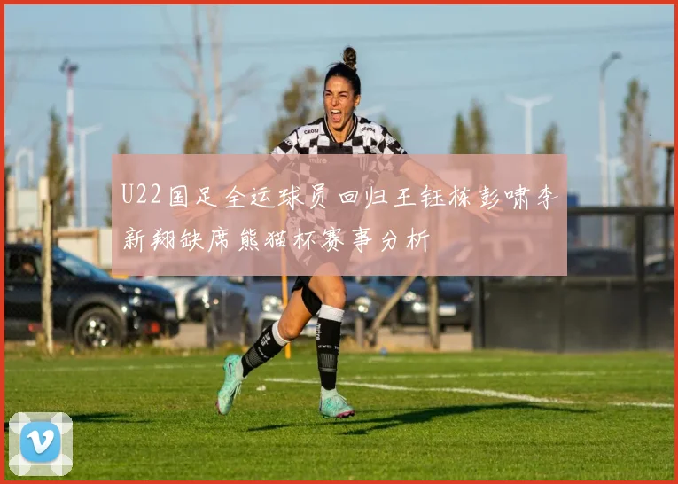 U22国足全运球员回归王钰栋彭啸李新翔缺席熊猫杯赛事分析