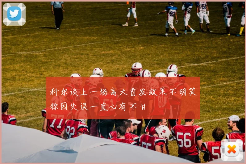 科尔谈上一场高大首发效果不明笑称因失误一直心有不甘
