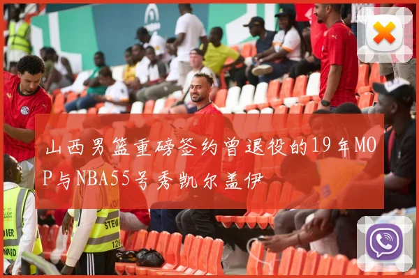 山西男篮重磅签约曾退役的19年MOP与NBA55号秀凯尔盖伊