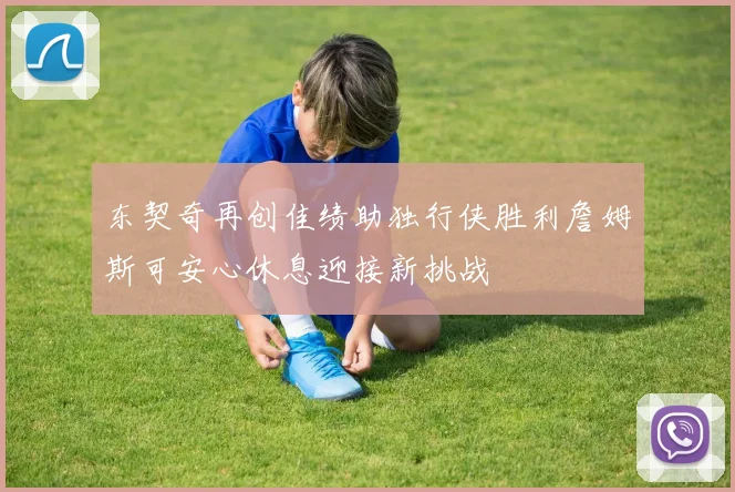 东契奇再创佳绩助独行侠胜利詹姆斯可安心休息迎接新挑战