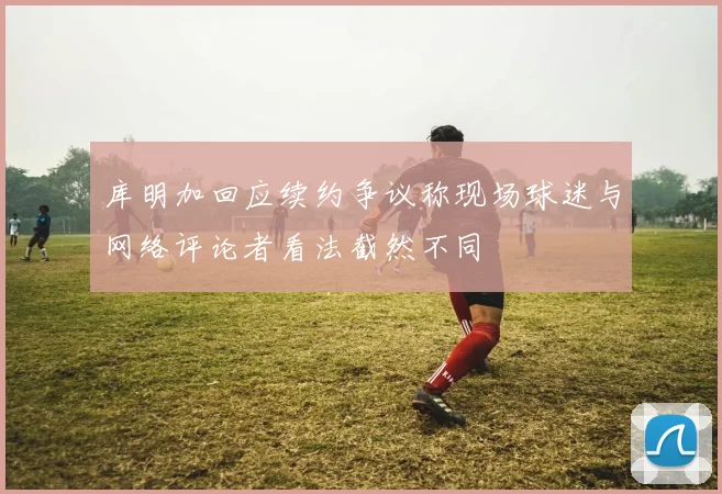 库明加回应续约争议称现场球迷与网络评论者看法截然不同