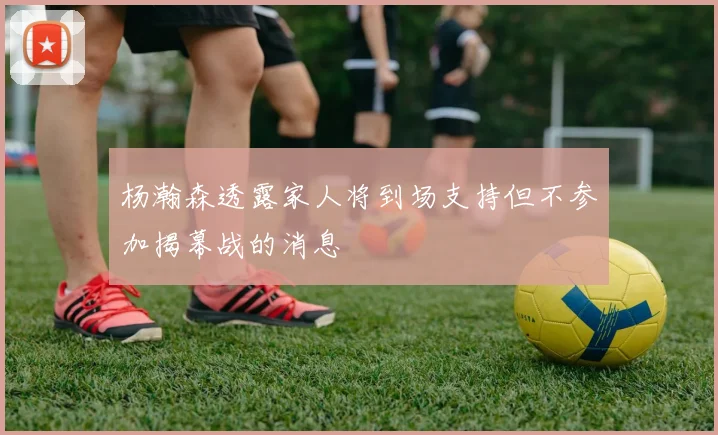 杨瀚森透露家人将到场支持但不参加揭幕战的消息