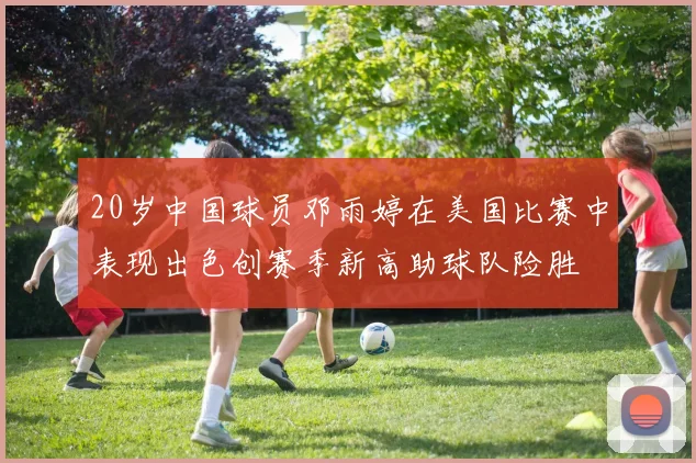 20岁中国球员邓雨婷在美国比赛中表现出色创赛季新高助球队险胜