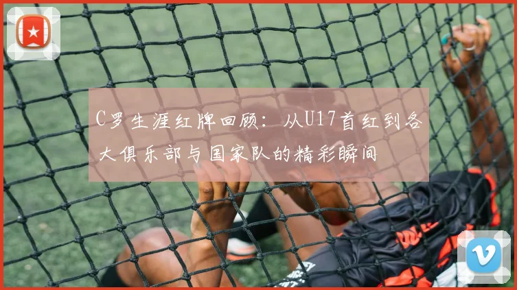 C罗生涯红牌回顾：从U17首红到各大俱乐部与国家队的精彩瞬间