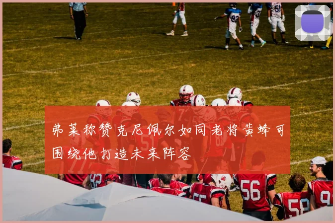 弗莱称赞克尼佩尔如同老将黄蜂可围绕他打造未来阵容
