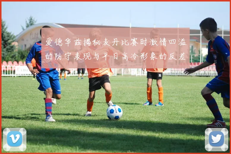爱德华兹揭秘麦丹比赛时激情四溢的防守表现与平日高冷形象的反差