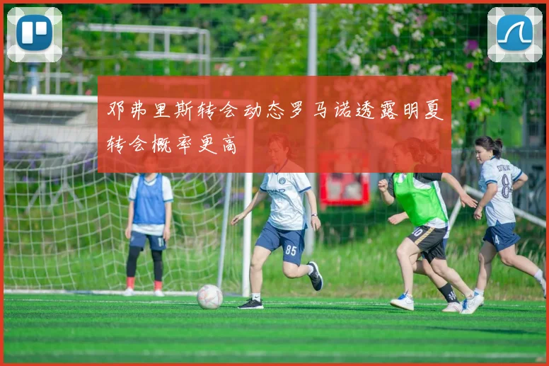 邓弗里斯转会动态罗马诺透露明夏转会概率更高