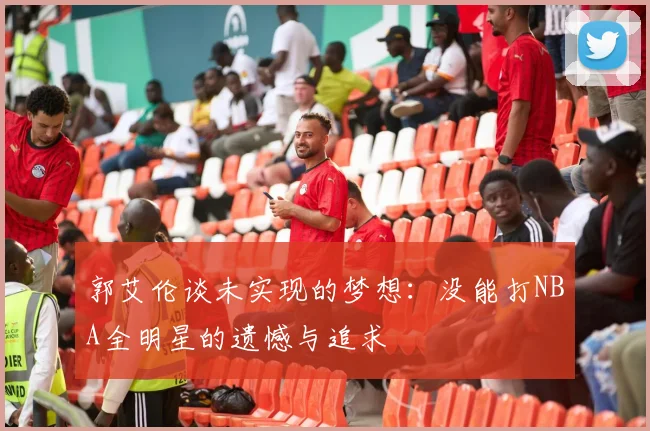 郭艾伦谈未实现的梦想：没能打NBA全明星的遗憾与追求