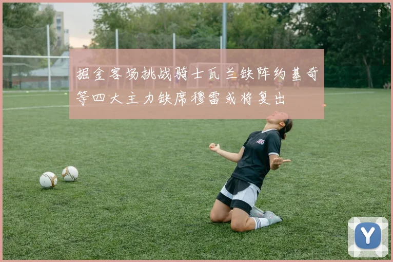 掘金客场挑战骑士瓦兰缺阵约基奇等四大主力缺席穆雷或将复出
