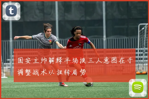 国安主帅解释半场换三人意图在于调整战术以扭转局势