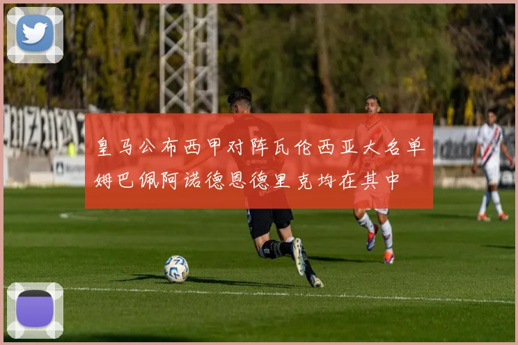 皇马公布西甲对阵瓦伦西亚大名单姆巴佩阿诺德恩德里克均在其中
