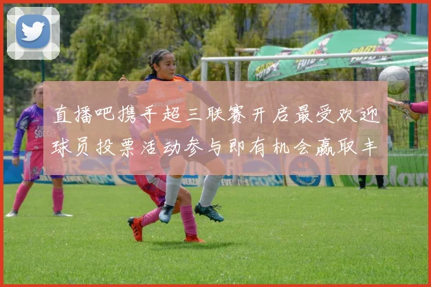 直播吧携手超三联赛开启最受欢迎球员投票活动参与即有机会赢取丰厚奖品