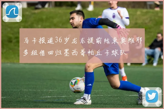 马卡报道36岁龙东提前结束奥维耶多租借回归墨西哥帕丘卡球队