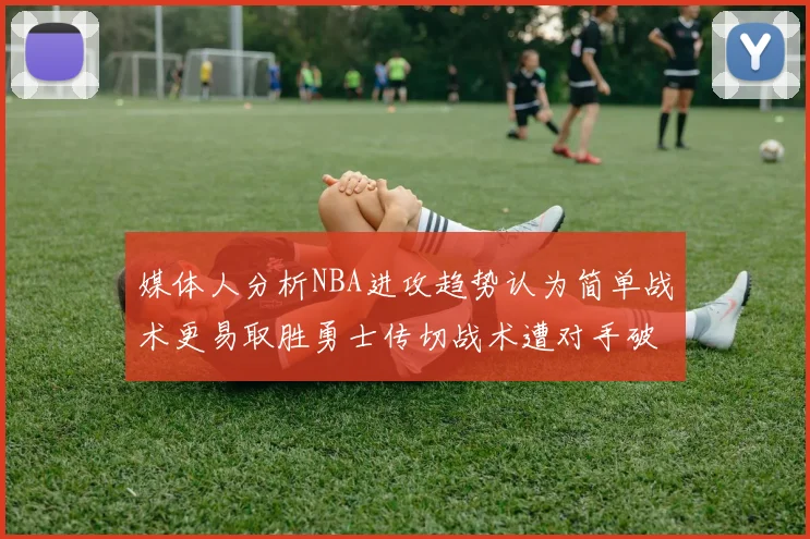 媒体人分析NBA进攻趋势认为简单战术更易取胜勇士传切战术遭对手破解