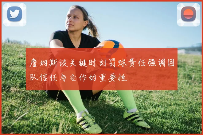 詹姆斯谈关键时刻罚球责任强调团队信任与合作的重要性